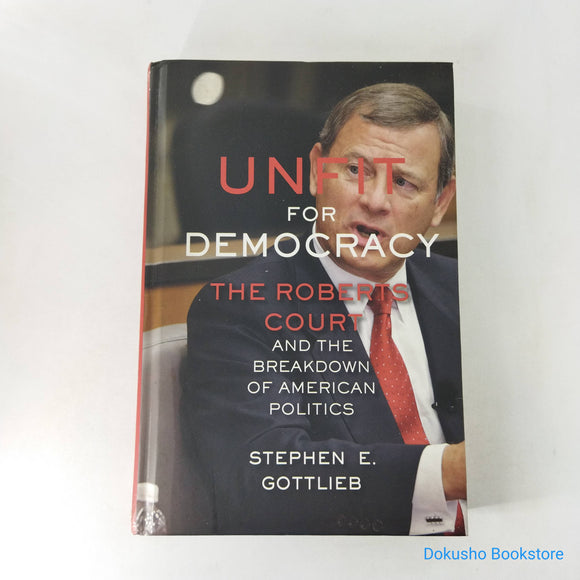 Unfit for Democracy: The Roberts Court and the Breakdown of American Politics by Stephen Gottlieb (Hardcover)